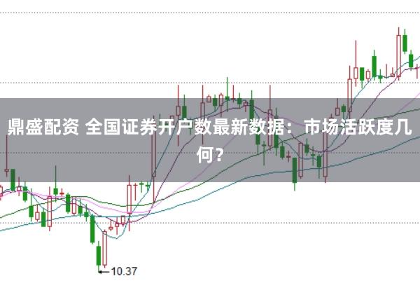鼎盛配資 全國證券開戶數最新數據：市場活躍度幾何？