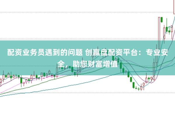配資業務員遇到的問題 創贏盤配資平臺:專業安全,助您財富增值