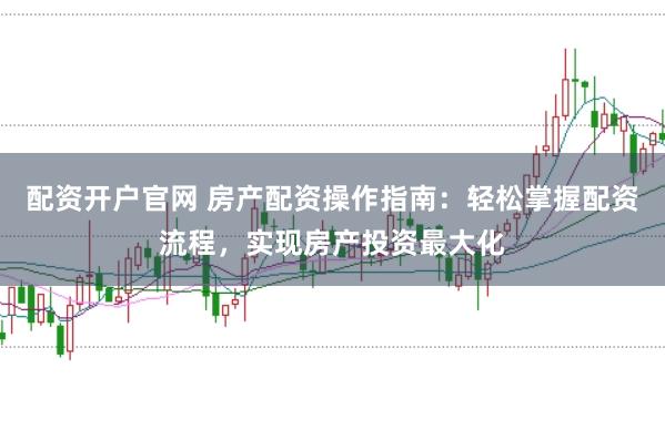 配資開戶官網(wǎng) 房產(chǎn)配資操作指南：輕松掌握配資流程，實現(xiàn)房產(chǎn)投資最大化